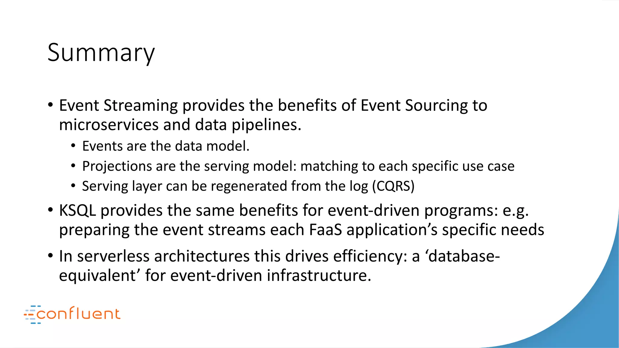 Summary
• Event Streaming provides the benefits of Event Sourcing to
microservices and data pipelines.
• Events are the data model.
• Projections are the serving model: matching to each specific use case
• Serving layer can be regenerated from the log (CQRS)
• KSQL provides the same benefits for event-driven programs: e.g.
preparing the event streams each FaaS application’s specific needs
• In serverless architectures this drives efficiency: a ‘database-
equivalent’ for event-driven infrastructure.
 