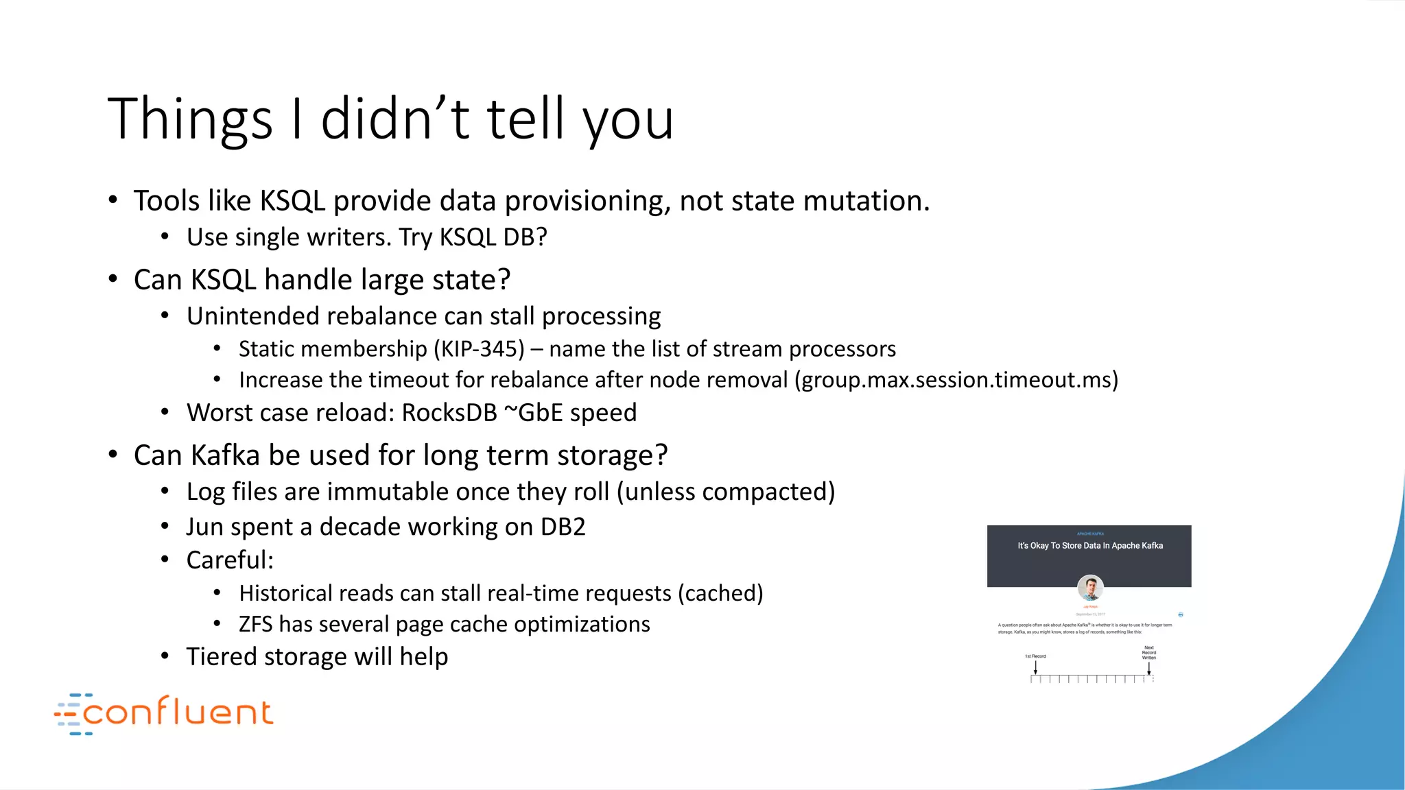 Things I didn’t tell you
• Tools like KSQL provide data provisioning, not state mutation.
• Use single writers. Try KSQL DB?
• Can KSQL handle large state?
• Unintended rebalance can stall processing
• Static membership (KIP-345) – name the list of stream processors
• Increase the timeout for rebalance after node removal (group.max.session.timeout.ms)
• Worst case reload: RocksDB ~GbE speed
• Can Kafka be used for long term storage?
• Log files are immutable once they roll (unless compacted)
• Jun spent a decade working on DB2
• Careful:
• Historical reads can stall real-time requests (cached)
• ZFS has several page cache optimizations
• Tiered storage will help
 