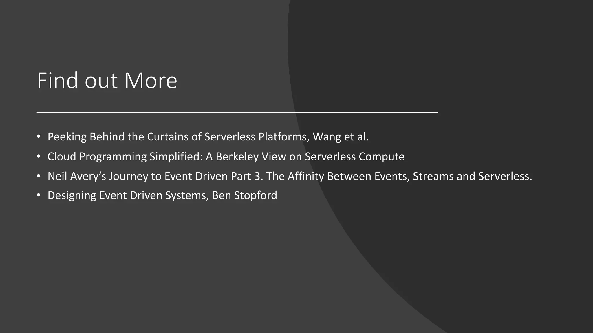 Find out More
• Peeking Behind the Curtains of Serverless Platforms, Wang et al.
• Cloud Programming Simplified: A Berkeley View on Serverless Compute
• Neil Avery’s Journey to Event Driven Part 3. The Affinity Between Events, Streams and Serverless.
• Designing Event Driven Systems, Ben Stopford
 