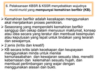 6. Pelaksanaan KBSR & KSSR menyebabkan wujudnya
murid-murid yang mempunyai kemahiran berfikir (KB).
 Kemahiran berfikir adalah kecekapan menggunakan
akal menjalankan proses pemikiran.
 Seseorang yang memperolehi kemahiran berfikir
sanggup dan cekap dalam menyusun maklumat, konsep
atau idea secara yang teratur dan membuat kesimpulan
atau keputusan yang tepat untuk tindakan yang terarah
dan sewajarnya.
 2 jenis (kritis dan kreatif)
 KB secara kritis ialah kecekapan dan keupayaan
menggunakan minda untuk menilai
kemunasabahan dan kewajaran sesuatu idea, meneliti
kebernasan dan kelemahan sesuatu hujah, dan
membuat pertimbangan yang wajar dengan
menggunakan alasan dan bukti.
 