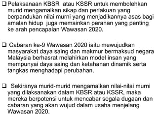 Pelaksanaan KBSR atau KSSR untuk membolehkan
murid mengamalkan sikap dan perlakuan yang
berpandukan nilai murni yang menjadikannya asas bagi
amalan hidup juga memainkan peranan yang penting
ke arah pencapaian Wawasan 2020.
 Cabaran ke-9 Wawasan 2020 iaitu mewujudkan
masyarakat daya saing dan makmur bermaksud negara
Malaysia berhasrat melahirkan model insan yang
mempunyai daya saing dan ketahanan dinamik serta
tangkas menghadapi perubahan.
 Sekiranya murid-murid mengamalkan nilai-nilai murni
yang dilaksanakan dalam KBSR atau KSSR, maka
mereka berpotensi untuk mencabar segala dugaan dan
cabaran yang akan wujud dalam usaha menjelang
Wawasan 2020.
 