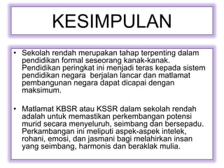KESIMPULAN
• Sekolah rendah merupakan tahap terpenting dalam
pendidikan formal seseorang kanak-kanak.
Pendidikan peringkat ini menjadi teras kepada sistem
pendidikan negara berjalan lancar dan matlamat
pembangunan negara dapat dicapai dengan
maksimum.
• Matlamat KBSR atau KSSR dalam sekolah rendah
adalah untuk memastikan perkembangan potensi
murid secara menyeluruh, seimbang dan bersepadu.
Perkambangan ini meliputi aspek-aspek intelek,
rohani, emosi, dan jasmani bagi melahirkan insan
yang seimbang, harmonis dan beraklak mulia.
 