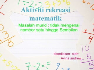 Aktiviti rekreasi
matematik
Masalah murid : tidak mengenal
nombor satu hingga Sembilan
disediakan oleh:
Avina andrew
 