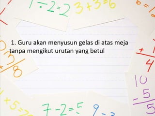 1. Guru akan menyusun gelas di atas meja
tanpa mengikut urutan yang betul
 