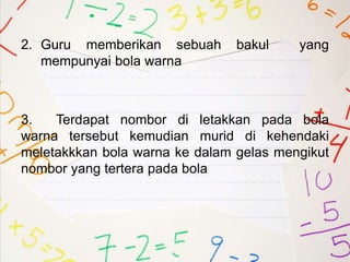 2. Guru memberikan sebuah bakul yang
mempunyai bola warna
3. Terdapat nombor di letakkan pada bola
warna tersebut kemudian murid di kehendaki
meletakkkan bola warna ke dalam gelas mengikut
nombor yang tertera pada bola
 
