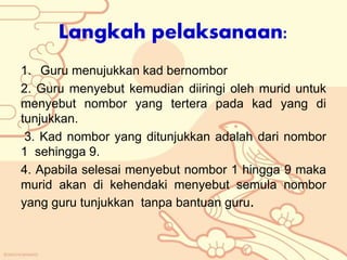 Langkah pelaksanaan:
1. Guru menujukkan kad bernombor
2. Guru menyebut kemudian diiringi oleh murid untuk
menyebut nombor yang tertera pada kad yang di
tunjukkan.
3. Kad nombor yang ditunjukkan adalah dari nombor
1 sehingga 9.
4. Apabila selesai menyebut nombor 1 hingga 9 maka
murid akan di kehendaki menyebut semula nombor
yang guru tunjukkan tanpa bantuan guru.
 