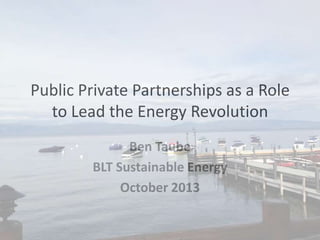 Public Private Partnerships as a Role
to Lead the Energy Revolution
Ben Taube
BLT Sustainable Energy
October 2013

 