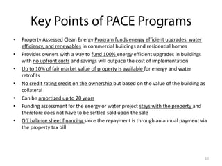 •
•
•
•
•
•
•

Property Assessed Clean Energy Program funds energy efficient upgrades, water
efficiency, and renewables in commercial buildings and residential homes
Provides owners with a way to fund 100% energy efficient upgrades in buildings
with no upfront costs and savings will outpace the cost of implementation
Up to 10% of fair market value of property is available for energy and water
retrofits
No credit rating credit on the ownership but based on the value of the building as
collateral
Can be amortized up to 20 years
Funding assessment for the energy or water project stays with the property and
therefore does not have to be settled sold upon the sale
Off balance sheet financing since the repayment is through an annual payment via
the property tax bill

10

 