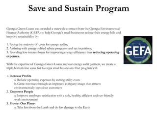 Save and Sustain Program
Georgia Green Loans was awarded a statewide contract from the Georgia Environmental
Finance Authority (GEFA) to help Georgia’s small businesses reduce their energy bills and
improve sustainability by:

1. Paying the majority of costs for energy audits;
2. Assisting with energy-related rebate programs and tax incentives;
3. Providing low-interest loans for improving energy-efficiency thus reducing operating
expenses.
With the expertise of Georgia Green Loans and our energy audit partners, we create a
triple-bottom-line value for Georgia small businesses. Our program will:
1. Increase Profits
a. Reduce operating expenses by cutting utility costs
b. Grow revenues through an improved company image that attracts
environmentally-conscious customers
2. Empower People
a. Improve employee satisfaction with a safe, healthy, efficient and eco-friendly
work environment
3. Protect Our Planet
a. Take less from the Earth and do less damage to the Earth

 
