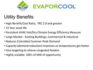 Utility Benefits
• High Benefit/Cost Ratio, TRC 2.0 and greater
• 15 Year asset life
• Persistent HVAC Hot/Dry Climate Energy Efficiency Measure
• Large Market - Existing Buildings, Commercial & Industrial
• Reduces Coincident Summer Peak Demand
• Capacity (demand reduction) improves as temperatures get hotter
• Geo-targeting to relieve congested feeders
• Highly scalable: 100’s of MW of opportunity

15

 