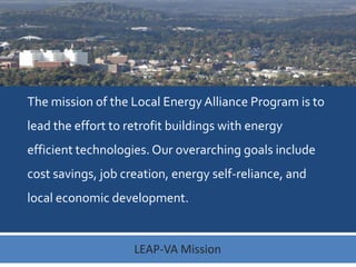 The mission of the Local Energy Alliance Program is to
lead the effort to retrofit buildings with energy
efficient technologies. Our overarching goals include
cost savings, job creation, energy self-reliance, and
local economic development.

LEAP-VA Mission

 
