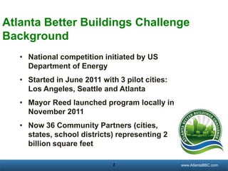 Atlanta Better Buildings Challenge
Background
• National competition initiated by US
Department of Energy
• Started in June 2011 with 3 pilot cities:
Los Angeles, Seattle and Atlanta
• Mayor Reed launched program locally in
November 2011
• Now 36 Community Partners (cities,
states, school districts) representing 2
billion square feet
2

georgiatransitconnector.org
www.AtlantaBBC.com

 