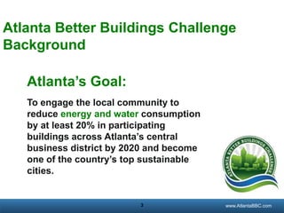 Atlanta Better Buildings Challenge
Background
Atlanta’s Goal:
To engage the local community to
reduce energy and water consumption
by at least 20% in participating
buildings across Atlanta’s central
business district by 2020 and become
one of the country’s top sustainable
cities.

3

georgiatransitconnector.org
www.AtlantaBBC.com

 