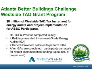 Atlanta Better Buildings Challenge
Westside TAD Grant Program
$8 million of Westside TAD Tax Increment for
energy audits and project implementation
for ABBC Participants
• RFP/RFQ Process completed in July
• 4 Buildings awarded Investment-Grade Energy
Audits (IGA)
• 2 Service Providers selected to perform IGAs
• After IGAs are completed, participants can apply
for retrofit implementation funding (up to 40% of
project cost)

4

georgiatransitconnector.org
www.AtlantaBBC.com

 