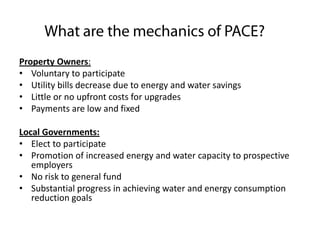 Property Owners:
• Voluntary to participate
• Utility bills decrease due to energy and water savings
• Little or no upfront costs for upgrades
• Payments are low and fixed
Local Governments:
• Elect to participate
• Promotion of increased energy and water capacity to prospective
employers
• No risk to general fund
• Substantial progress in achieving water and energy consumption
reduction goals

 