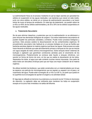 La sedimentación física es el proceso mediante el cual se dejan asentar por gravedad los
sólidos en suspensión en las aguas residuales. Las bacterias que crecen en este medio,
junto con otros sólidos, se retiran en un tanque de sedimentación secundario y se hacen
entrar de nuevo al tanque de ventilación. En este tipo de tratamiento se pueden retirar de
un 60 a un 65% de los sólidos sedimentables y de 30 a 35% de los sólidos suspendidos en
las aguas residuales.
c. Tratamiento Secundario
Se da para eliminar desechos y sustancias que con la sedimentación no se eliminaron y
para remover las demandas biológicas de oxígeno. Con estos tratamientos secundarios se
pueden Expeler las partículas coloidales y similares. Puede incluir procesos biológicos y
químicos. Este proceso acelera la descomposición de los contaminantes orgánicos. El
procedimiento secundario más habitual es un proceso biológico en el que se facilita que
bacterias aerobias digieran la materia orgánica que llevan las aguas. Este proceso se suele
hacer llevando el efluente que sale del tratamiento primario a tanques en los que se mezcla
con agua cargada de lodos activos (microorganismos). Estos tanques tienen sistemas de
burbujeo o agitación que garantizan condiciones aerobias para el crecimiento de los
microorganismos. Posteriormente se conduce este líquido a tanques cilíndricos, con
sección en forma de tronco de cono, en los que se realiza la decantación de los lodos.
Separados los lodos, el agua que sale contiene muchas menos impurezas. Una parte de
estos lodos son devueltos al tanque para que así haya una mayor oxidación de la materia
orgánica.
Se utilizan también los biodiscos que están construidos con un material plástico por el que
se esparce una película de microorganismos que se regulan su espesor con el paso y el
rozamiento del agua. Puede estar sumergido de un 40 a un 90 % y la parte que queda en
la superficie es la encargada de aportar el oxígeno a la actividad celular.
El lagunaje es utilizado en terrenos muy extensos y su duración es de 1/3 días en el proceso
de retención. La agitación debe ser suficiente para mantener los lodos en suspensión
excepto en la zona más inmediata a la salida del efluente.
 