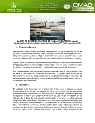 ZANJON DE OXIDACIÒN, MUNICIPIO DE FUNZA, CUNDINAMARCA sacado
de http://vulcano.lasalle.edu.co/~docencia/IngAmbiental/AR_Trat_secundarios.htm
d. Tratamiento Terciario
Consisten en procesos físicos y químicos especiales con los que se consigue limpiar las
aguas de contaminantes concretos: fósforo, nitrógeno, minerales, metales pesados, virus,
compuestos orgánicos, etc. Es un tipo de tratamiento más caro que los anteriores y se usa
en casos más especiales como por ejemplo para purificar desechos de algunas industrias.
Algunas veces el tratamiento terciario se emplea para mejorar los efluentes del tratamiento
biológico secundario. Se ha empleado la filtración rápida en arena para poder eliminar mejor
los sólidos y nutrientes en suspensión y reducir la demanda bioquímica de oxígeno.
Una mejor posibilidad para el tratamiento terciario consiste en agregar uno o más estanques
en serie a una planta de tratamiento convencional. El agregar esos estanques de
"depuración" es una forma apropiada de mejorar una planta establecida de tratamiento de
aguas residuales, de modo que se puedan emplear los efluentes para el riego de cultivos o
zonas verdes y en acuicultura.
e. Desinfección
El propósito de la desinfección en el tratamiento de las aguas residuales es reducir
substancialmente el número de organismos vivos en el agua que se descargará
nuevamente dentro del ambiente. La efectividad de la desinfección depende de la calidad
del agua que es tratada (por ejemplo: turbiedad, pH, etc.), del tipo de desinfección que es
utilizada, de la dosis de desinfectante (concentración y tiempo), y de otras variables
ambientales. El agua turbia será tratada con menor éxito puesto que la materia sólida puede
blindar organismos, especialmente de la luz ultravioleta o si los tiempos del contacto son
bajos. Generalmente, tiempos de contacto cortos, dosis bajas y altos flujos influyen en
contra de una desinfección eficaz. Los métodos comunes de desinfección incluyen el ozono,
la clorina, o la luz UV. La Cloramina, que se utiliza para el agua potable, no se utiliza en el
 