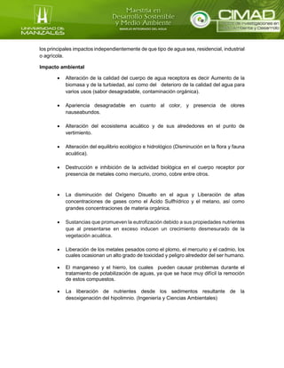 los principales impactos independientemente de que tipo de agua sea, residencial, industrial
o agrícola.
Impacto ambiental
 Alteración de la calidad del cuerpo de agua receptora es decir Aumento de la
biomasa y de la turbiedad, así como del deterioro de la calidad del agua para
varios usos (sabor desagradable, contaminación orgánica).
 Apariencia desagradable en cuanto al color, y presencia de olores
nauseabundos.
 Alteración del ecosistema acuático y de sus alrededores en el punto de
vertimiento.
 Alteración del equilibrio ecológico e hidrológico (Disminución en la flora y fauna
acuática).
 Destrucción e inhibición de la actividad biológica en el cuerpo receptor por
presencia de metales como mercurio, cromo, cobre entre otros.
 La disminución del Oxígeno Disuelto en el agua y Liberación de altas
concentraciones de gases como el Ácido Sulfhídrico y el metano, así como
grandes concentraciones de materia orgánica.
 Sustancias que promueven la eutrofización debido a sus propiedades nutrientes
que al presentarse en exceso inducen un crecimiento desmesurado de la
vegetación acuática.
 Liberación de los metales pesados como el plomo, el mercurio y el cadmio, los
cuales ocasionan un alto grado de toxicidad y peligro alrededor del ser humano.
 El manganeso y el hierro, los cuales pueden causar problemas durante el
tratamiento de potabilización de aguas, ya que se hace muy difícil la remoción
de estos compuestos.
 La liberación de nutrientes desde los sedimentos resultante de la
desoxigenación del hipolimnio. (Ingeniería y Ciencias Ambientales)
 