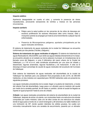 Impacto estético
Apariencia desagradable en cuanto al color, y aumenta la presencia de olores
nauseabundos, provocando sensaciones de vómitos y mareos en las personas
circunvecinas.
Impacto sanitario
 Peligro para la salud publica en las cercanías de los sitios de descarga por
excesiva proliferación de vectores infecciosos tales como moscas, ratas y
mosquitos quienes se propagan por toda la zona transmitiendo cualquier tipo de
enfermedades.
 Presencia de Microorganismos patógenos, aportados principalmente por las
aguas residuales domésticas.
El sistema de tratamiento de aguas residuales de la ciudad de Valledupar se encuentra
conformado por dos plantas (Tarullal y Salguero)
Sistema de tratamiento de aguas residuales el salguero: El sistema de tratamiento de
aguas Residuales EL SALGUERO, que vierte sus aguas tratadas directamente al río Cesar,
se encuentra ubicado en el costado sur de la cabecera municipal, en inmediaciones de la
llamada curva del Salguero, a unos 9 kilómetros del casco urbano de la Ciudad de
Valledupar y a 116 m.s.n.m; está constituida actualmente por una zona de cribado y
desarenado, lagunas anaerobias, lagunas facultativas y de maduración. A esta se le
descarga el mayor porcentaje de caudal de aguas residuales del acueducto del municipio
de Valledupar.
Este sistema de tratamiento de aguas residuales del alcantarillado de la ciudad de
Valledupar fue diseñado para una población final proyectada al año 2.015, de 360.000
habitantes, en dos módulos con capacidad para 180.000 habitantes cada uno presenta los
siguientes procesos:
Las aguas residuales procedentes de la ciudad, llegan a la planta de tratamiento, a través
del colector final del alcantarillado, luego pasa a un aforador para la medición del caudal
por medio de la canaleta parshall, de allí hasta un partidor, donde el caudal de llegada se
reparte en igual proporción hasta la zona de cribado.
Cribado: Las aguas residuales procedentes del sistema de alcantarillado de la ciudad de
Valledupar, después de entrar a la planta, son conducidas hasta una estructura de entrada
compuesta por cuatro módulos; cada uno de ellos consta de una estructura de cribado
donde el agua pasa a través de un canal rectangular y allí atraviesa una rejilla metálica con
una inclinación de 30º, donde quedan retenidos los sólidos gruesos, los cuales son
removidos manualmente hacia una canaleta de escurrimiento, pasando por un aforador
 