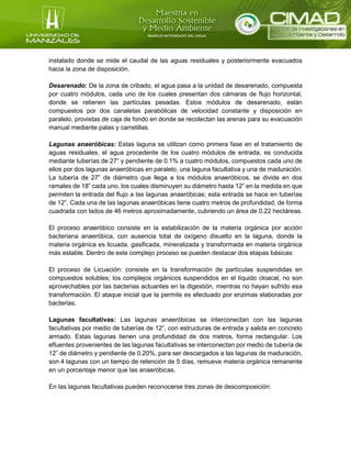 instalado donde se mide el caudal de las aguas residuales y posteriormente evacuados
hacia la zona de disposición.
Desarenado: De la zona de cribado, el agua pasa a la unidad de desarenado, compuesta
por cuatro módulos, cada uno de los cuales presentan dos cámaras de flujo horizontal,
donde se retienen las partículas pesadas. Estos módulos de desarenado, están
compuestos por dos canaletas parabólicas de velocidad constante y disposición en
paralelo, provistas de caja de fondo en donde se recolectan las arenas para su evacuación
manual mediante palas y carretillas.
Lagunas anaeróbicas: Estas laguna se utilizan como primera fase en el tratamiento de
aguas residuales, el agua procedente de los cuatro módulos de entrada, es conducida
mediante tuberías de 27” y pendiente de 0.1% a cuatro módulos, compuestos cada uno de
ellos por dos lagunas anaeróbicas en paralelo, una laguna facultativa y una de maduración.
La tubería de 27” de diámetro que llega a los módulos anaeróbicos, se divide en dos
ramales de 18” cada uno, los cuales disminuyen su diámetro hasta 12” en la medida en que
permiten la entrada del flujo a las lagunas anaeróbicas; esta entrada se hace en tuberías
de 12”. Cada una de las lagunas anaeróbicas tiene cuatro metros de profundidad, de forma
cuadrada con lados de 46 metros aproximadamente, cubriendo un área de 0.22 hectáreas.
El proceso anaeróbico consiste en la estabilización de la materia orgánica por acción
bacteriana anaeróbica, con ausencia total de oxígeno disuelto en la laguna, donde la
materia orgánica es licuada, gasificada, mineralizada y transformada en materia orgánica
más estable. Dentro de este complejo proceso se pueden destacar dos etapas básicas:
El proceso de Licuación: consiste en la transformación de partículas suspendidas en
compuestos solubles; los complejos orgánicos suspendidos en el líquido cloacal, no son
aprovechables por las bacterias actuantes en la digestión, mientras no hayan sufrido esa
transformación. El ataque inicial que la permite es efectuado por enzimas elaboradas por
bacterias.
Lagunas facultativas: Las lagunas anaeróbicas se interconectan con las lagunas
facultativas por medio de tuberías de 12”, con estructuras de entrada y salida en concreto
armado. Estas lagunas tienen una profundidad de dos metros, forma rectangular. Los
efluentes provenientes de las lagunas facultativas se interconectan por medio de tubería de
12” de diámetro y pendiente de 0.20%, para ser descargados a las lagunas de maduración,
son 4 lagunas con un tiempo de retención de 5 días, remueve materia orgánica remanente
en un porcentaje menor que las anaeróbicas.
En las lagunas facultativas pueden reconocerse tres zonas de descomposición:
 