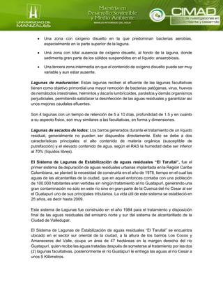  Una zona con oxígeno disuelto en la que predominan bacterias aerobias,
especialmente en la parte superior de la laguna.
 Una zona con total ausencia de oxígeno disuelto, al fondo de la laguna, donde
sedimenta gran parte de los sólidos suspendidos en el líquido: anaerobiosis.
 Una tercera zona intermedia en que el contenido de oxígeno disuelto puede ser muy
variable y aun estar ausente.
Lagunas de maduración: Estas lagunas reciben el efluente de las lagunas facultativas
tienen como objetivo primordial una mayor remoción de bacterias patógenas, virus, huevos
de nemátodos intestinales, helmintos y áscaris lumbricoides, parásitos y demás organismos
perjudiciales, permitiendo satisfacer la desinfección de las aguas residuales y garantizar así
unos mejores caudales efluentes.
Son 4 lagunas con un tiempo de retención de 5 a 10 días, profundidad de 1.5 y en cuanto
a su aspecto físico, son muy similares a las facultativas, en forma y dimensiones.
Lagunas de secados de lodos: Los barros generados durante el tratamiento de un líquido
residual, generalmente no pueden ser dispuestos directamente. Esto se debe a dos
características principales: el alto contenido de materia orgánica (susceptible de
putrefacción) y el elevado contenido de agua, según el RAS la humedad debe ser inferior
al 70% (líquidos libres).
El Sistema de Lagunas de Estabilización de aguas residuales “El Tarullal”, fue el
primer sistema de depuración de aguas residuales urbanas implantada en la Región Caribe
Colombiana, se planteó la necesidad de construirla en el año de 1978, tiempo en el cual las
aguas de las alcantarillas de la ciudad, que en aquel entonces contaba con una población
de 100.000 habitantes eran vertidas sin ningún tratamiento al río Guatapurí, generando una
gran contaminación no solo en este río sino en gran parte de la Cuenca del río Cesar al ser
el Guatapurí uno de sus principales tributarios. La vida útil de este sistema se estableció en
25 años, es decir hasta 2009.
Este sistema de Lagunas fue construido en el año 1984 para el tratamiento y disposición
final de las aguas residuales del emisario norte y sur del sistema de alcantarillado de la
Ciudad de Valledupar.
El Sistema de Lagunas de Estabilización de aguas residuales “El Tarullal” se encuentra
ubicado en el sector sur oriental de la ciudad, a la altura de los barrios Los Cocos y
Amaneceres del Valle, ocupa un área de 47 hectáreas en la margen derecha del río
Guatapurí, quien recibe las aguas tratadas después de someterse al tratamiento por las dos
(2) lagunas facultativas, posteriormente el río Guatapurí le entrega las aguas al río Cesar a
unos 5 Kilómetros.
 