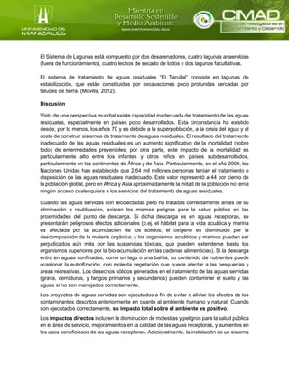 El Sistema de Lagunas está compuesto por dos desarenadores, cuatro lagunas anaerobias
(fuera de funcionamiento), cuatro lechos de secado de lodos y dos lagunas facultativas.
El sistema de tratamiento de aguas residuales “El Tarullal” consiste en lagunas de
estabilización, que están constituidas por excavaciones poco profundas cercadas por
taludes de tierra. (Movilla, 2012).
Discusión
Visto de una perspectiva mundial existe capacidad inadecuada del tratamiento de las aguas
residuales, especialmente en países poco desarrollados. Esta circunstancia ha existido
desde, por lo menos, los años 70 y es debido a la superpoblación, a la crisis del agua y al
costo de construir sistemas de tratamiento de aguas residuales. El resultado del tratamiento
inadecuado de las aguas residuales es un aumento significativo de la mortalidad (sobre
todo) de enfermedades prevenibles; por otra parte, este impacto de la mortalidad es
particularmente alto entre los infantes y otros niños en países subdesarrollados,
particularmente en los continentes de África y de Asia. Particularmente, en el año 2000, los
Naciones Unidas han establecido que 2.64 mil millones personas tenían el tratamiento o
disposición de las aguas residuales inadecuado. Este valor representó a 44 por ciento de
la población global, pero en África y Asia aproximadamente la mitad de la población no tenía
ningún acceso cualesquiera a los servicios del tratamiento de aguas residuales.
Cuando las aguas servidas son recolectadas pero no tratadas correctamente antes de su
eliminación o reutilización, existen los mismos peligros para la salud pública en las
proximidades del punto de descarga. Si dicha descarga es en aguas receptoras, se
presentarán peligrosos efectos adicionales (p.ej. el hábitat para la vida acuática y marina
es afectada por la acumulación de los sólidos; el oxígeno es disminuido por la
descomposición de la materia orgánica; y los organismos acuáticos y marinos pueden ser
perjudicados aún más por las sustancias tóxicas, que pueden extenderse hasta los
organismos superiores por la bio-acumulación en las cadenas alimenticias). Si la descarga
entra en aguas confinadas, como un lago o una bahía, su contenido de nutrientes puede
ocasionar la eutrofización, con molesta vegetación que puede afectar a las pesquerías y
áreas recreativas. Los desechos sólidos generados en el tratamiento de las aguas servidas
(grava, cerniduras, y fangos primarios y secundarios) pueden contaminar el suelo y las
aguas si no son manejados correctamente.
Los proyectos de aguas servidas son ejecutados a fin de evitar o aliviar los efectos de los
contaminantes descritos anteriormente en cuanto al ambiente humano y natural. Cuando
son ejecutados correctamente, su impacto total sobre el ambiente es positivo.
Los impactos directos incluyen la disminución de molestias y peligros para la salud pública
en el área de servicio, mejoramientos en la calidad de las aguas receptoras, y aumentos en
los usos beneficiosos de las aguas receptoras. Adicionalmente, la instalación de un sistema
 