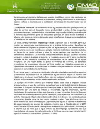 de recolección y tratamiento de las aguas servidas posibilita un control más efectivo de las
aguas servidas industriales mediante su tratamiento previo y conexión con el alcantarillado
público, y ofrece el potencial para la reutilización beneficiosa del efluente tratado y de los
fangos.
Los impactos indirectos del tratamiento de las aguas residuales incluyen la provisión de
sitios de servicio para el desarrollo, mayor productividad y rentas de las pesquerías,
mayores actividades y rentas turísticas y recreativas, mayor productividad agrícola y forestal
o menores requerimientos para los fertilizantes químicos, en caso de ser reutilizado el
efluente y los fangos, y menores demandas sobre otras fuentes de agua como resultado de
la reutilización del efluente.
De éstos, varios potenciales impactos positivos se prestan para la medición, por lo que
pueden ser incorporados cuantitativamente en el análisis de los costos y beneficios de
varias alternativas al planificar proyectos para las aguas servidas. Los beneficios para la
salud humana pueden ser medidos, por ejemplo, mediante el cálculo de los costos evitados,
en forma de los gastos médicos y días de trabajo perdidos que resultarían de un
saneamiento defectuoso. Los menores costos del tratamiento de agua potable e industrial
y mayores rentas de la pesca, el turismo y la recreación, pueden servir como mediciones
parciales de los beneficios obtenidos del mejoramiento de la calidad de las aguas
receptoras. En una región donde es grande la demanda de viviendas, los beneficios
provenientes de proporcionar lotes con servicios pueden ser reflejados en parte por la
diferencia en costos entre la instalación de la infraestructura por adelantado o la adecuación
posterior de comunidades no planificadas.
A menos que sean correctamente planificados, ubicados, diseñados, construidos, operados
y mantenidos, es probable que los proyectos de aguas servidas tengan un impacto total
negativo y no produzcan todos los beneficios para los cuales se hizo la inversión, afectando
además en forma negativa a otros aspectos del medio ambiente.
Un ejemplo de nuestro entorno que evidencia todas estas fallas e impactos citados
anteriormente es el caso del vertimiento puntual que hace la planta de tratamiento de aguas
residuales El Salguero del Municipio de Valledupar sobre el Rio Cesar, está constituida
actualmente por una zona de cribado y desarenado, lagunas anaerobias, lagunas
facultativas y de maduración. A esta se le descarga el mayor porcentaje de caudal de aguas
residuales del acueducto del municipio de Valledupar y muy a pesar de las inversiones que
se le ha hecho para mitigar esta contaminación sobre el rio Cesar y los putrefactos olores
que emanan de esta, no se ha visto ningún resultado positivo, “este año fueron cerca de
1.800 millones de pesos invertidos por Corpocesar para regular el sistema de tratamiento
de aguas residuales de lagunas de oxidación, mientras que la Alcaldía solo en el 2011
invirtió cerca de 600 millones de pesos y el año anterior hizo un gasto similar, sin conseguir
el objetivo que es hacer que el agua primaria se descomponga rápidamente para que
cuando llegue a la laguna de maduración entre al río Cesar con una mayor caracterización
y produzca menos contaminación”. (Jimenez, El Pilón)
 