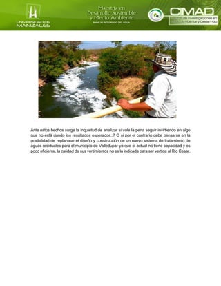 Ante estos hechos surge la inquietud de analizar si vale la pena seguir invirtiendo en algo
que no está dando los resultados esperados..? O si por el contrario debe pensarse en la
posibilidad de replantear el diseño y construcción de un nuevo sistema de tratamiento de
aguas residuales para el municipio de Valledupar ya que el actual no tiene capacidad y es
poco eficiente, la calidad de sus vertimientos no es la indicada para ser vertida al Rio Cesar.
 