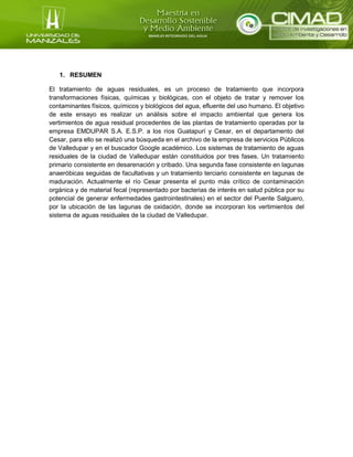 1. RESUMEN
El tratamiento de aguas residuales, es un proceso de tratamiento que incorpora
transformaciones físicas, químicas y biológicas, con el objeto de tratar y remover los
contaminantes físicos, químicos y biológicos del agua, efluente del uso humano. El objetivo
de este ensayo es realizar un análisis sobre el impacto ambiental que genera los
vertimientos de agua residual procedentes de las plantas de tratamiento operadas por la
empresa EMDUPAR S.A. E.S.P. a los ríos Guatapurí y Cesar, en el departamento del
Cesar, para ello se realizó una búsqueda en el archivo de la empresa de servicios Públicos
de Valledupar y en el buscador Google académico. Los sistemas de tratamiento de aguas
residuales de la ciudad de Valledupar están constituidos por tres fases. Un tratamiento
primario consistente en desarenación y cribado. Una segunda fase consistente en lagunas
anaeróbicas seguidas de facultativas y un tratamiento terciario consistente en lagunas de
maduración. Actualmente el río Cesar presenta el punto más crítico de contaminación
orgánica y de material fecal (representado por bacterias de interés en salud pública por su
potencial de generar enfermedades gastrointestinales) en el sector del Puente Salguero,
por la ubicación de las lagunas de oxidación, donde se incorporan los vertimientos del
sistema de aguas residuales de la ciudad de Valledupar.
 