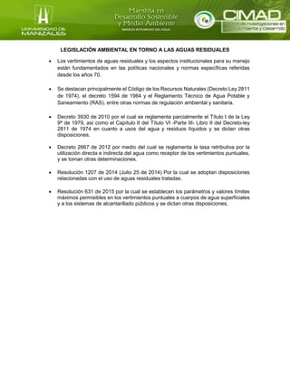 LEGISLACIÓN AMBIENTAL EN TORNO A LAS AGUAS RESIDUALES
 Los vertimientos de aguas residuales y los aspectos institucionales para su manejo
están fundamentados en las políticas nacionales y normas específicas referidas
desde los años 70.
 Se destacan principalmente el Código de los Recursos Naturales (Decreto Ley 2811
de 1974), el decreto 1594 de 1984 y el Reglamento Técnico de Agua Potable y
Saneamiento (RAS), entre otras normas de regulación ambiental y sanitaria.
 Decreto 3930 de 2010 por el cual se reglamenta parcialmente el Título I de la Ley
9ª de 1979, así como el Capítulo II del Título VI -Parte III- Libro II del Decreto-ley
2811 de 1974 en cuanto a usos del agua y residuos líquidos y se dictan otras
disposiciones.
 Decreto 2667 de 2012 por medio del cual se reglamenta la tasa retributiva por la
utilización directa e indirecta del agua como receptor de los vertimientos puntuales,
y se toman otras determinaciones.
 Resolución 1207 de 2014 (Julio 25 de 2014) Por la cual se adoptan disposiciones
relacionadas con el uso de aguas residuales tratadas.
 Resolución 631 de 2015 por la cual se establecen los parámetros y valores límites
máximos permisibles en los vertimientos puntuales a cuerpos de agua superficiales
y a los sistemas de alcantarillado públicos y se dictan otras disposiciones.
 
