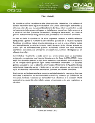 CONCLUSIONES
La situación actual de los gobiernos debe liderar procesos cooperantes, que conlleven al
correcto tratamiento de las aguas residuales en cada uno de los municipios de Colombia y
el mundo entero. En caso puntual, del departamento del Cesar deben buscar instruir acerca
del tratamiento de las aguas residuales a la ciudadanía en general para darles a conocer y
a socializar los PSMV (Planes de Saneamiento y Manejo de Vertimientos), en cuanto al
proceso de tratamiento de las aguas residuales generadas a nivel doméstico e industrial.
Si bien es cierto, la socialización de estos programas conllevan a análisis reflexivos
conducentes a pensar si realmente la infraestructura que está en la actualidad ejerce la
función de remoción de materia orgánica esperada, y por ende si es o no eficiente cuales
son las medidas que se deberían tomar en cuanto al manejo de las mismas, teniendo en
cuenta que las administraciones públicas municipales cuentan con unos recursos
económicos especiales para optimizar los procesos físicos, químicos y biológicos que en
ellas se desarrollan.
Administrativa y legalmente, se debe ejercer una presión directa sobre las autoridades
ambientales competentes, en el caso del departamento del Cesar (CORPOCESAR), debe
exigir de una manera oportuna el pago de las tasas retributivas e invertir en la recuperación
de los cuerpos hídricos para que sigan siendo ecosistemas sustentables. Las acciones
políticas y educativas que se adelantan en el marco del Tratamiento de Aguas Residuales
deben buscar desarrollar normas y hábitos para el correcto y adecuado uso y consumo del
agua, encaminados a aminorar los tratamientos, primarios, secundarios y terciarios.
Los impactos ambientales negativos, causados por la ineficiencia del tratamiento de aguas
residuales se evidencian en las comunidades cuando hay presencia y/o proliferación de
mosquitos, roedores y vectores que transportan virus y bacterias a la población infantil
especialmente, causando enfermedades virales e infecciosas en las vías respiratorias y
dérmicas.
Fuente: El Tiempo - 2012
 