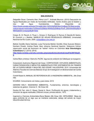 BIBLIOGRAFIA
Delgadillo Oscar, Camacho Alan, Pérez Luis F., Andrade Mauricio. (2010) Depuración de
Aguas Residuales por medio de Humedales Artificiales. Centro Andino para la Gestión y
Uso del Agua. Cochabamba, Bolivia. Disponible en:
https://books.google.es/books?hl=es&lr=&id=1kO2J5aDljQC&oi=fnd&pg=PA1&dq=proble
matica+aguas+residuales+%22tesis%22&ots=Khh6xZuZ4i&sig=PyvP_ZA0VAmkXhprBj74
MkN3gNc#v=onepage&q&f=false
Crespi, R.; O. Plevich; A. Thuar; L. Grosso; C. Rodríguez; D. Ramos; O. Barotto M. Sartori;
M. Covinich y J. Boehler. MANEJO DE AGUAS RESIDUALES URBANAS. Universidad
Nacional de Río Cuarto. 2005. rcrespi@ayv.unrc.edu.ar
Beltrán Gordillo Diana Gabriela; Luisa Fernanda Beltrán Gordillo; Elías Guevara Molano;
Quintero Oviedo, Andrea Paola; Alexi Johanna Sandoval Aparicio. Soberanía hídrica:
repercusión social del fenómeno de "estrés" hídrico en Colombia Acta Odontológica
Colombiana 4.2 (2014): 29-42.
http://www.revistas.unal.edu.co/index.php/actaodontocol/article/viewFile/48734/pdf_
6
Carlos Mario Jiménez / Diario EL PILÓN; lagunas de oxidación de Valledupar se rezagaron.
Corporación Autónoma Regional del Cesar, CORPOCESAR. ESTUDIOS AMBIENTALES,
CARACTERIZACIÓN E IMPACTOS AMBIENTALES POR VERTIMIENTOS EN TRAMOS
DE LA CUENCA MEDIA Y BAJA DEL RIO CESAR, VALLEDUPAR. 2015. Universidad del
Atlántico Facultad de Ciencias Básicas Grupo de Investigación en Biodiversidad del Caribe
Colombiano.
Corbitt Robert A, MANUAL DE REFERENCIA DE LA INGENIERIA AMBIENTAL. (Mc Graw
Hill)
ECURED. Conocimiento con todos y para todos. 2015
GERARD KIELY, INGENIERIA AMBIENTAL. Fundamentos, entornos, tecnologías y
sistemas de gestion. Volumen II. Mc Graw Hill.
Gordon M. Fair, John C. Geyes, Daniel A. Okum. Purificación de aguas y tratamientos y
remoción de aguas residuales, Editorial Limusa, primera edición, 1973.
Ingeniería y Ciencias Ambientales-Davis Masten (Mc Graw Hill). HIPOLIMNIO Masa de
agua profunda de un lago que se mantiene estancada, debajo del estrato de mayor
discontinuidad térmica.
 