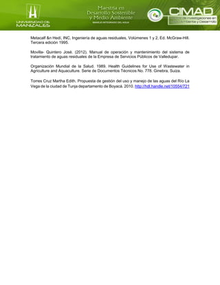 Metacalf &n Hedí, INC, Ingeniería de aguas residuales, Volúmenes 1 y 2, Ed. McGraw-Hill.
Tercera edición 1995.
Movilla- Quintero José. (2012). Manual de operación y mantenimiento del sistema de
tratamiento de aguas residuales de la Empresa de Servicios Públicos de Valledupar.
Organización Mundial de la Salud. 1989. Health Guidelines for Use of Wastewater in
Agriculture and Aquaculture. Serie de Documentos Técnicos No. 778. Ginebra, Suiza.
Torres Cruz Martha Edith. Propuesta de gestión del uso y manejo de las aguas del Río La
Vega de la ciudad de Tunja departamento de Boyacá. 2010. http://hdl.handle.net/10554/721
 