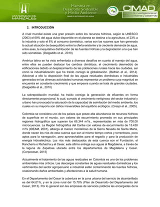 2. INTRODUCCIÓN
A nivel mundial existe una gran presión sobre los recursos hídricos, según la UNESCO
(2003) el 69% del agua dulce disponible en el planeta se destina a la agricultura, el 23% a
la industria y solo el 8% al consumo doméstico, varias son las razones que han generado
la actual situación de desequilibrio entre la oferta existente y la creciente demanda de agua,
entre esas, la inequitativa distribución de las fuentes hídricas y la degradación a la que han
sido sometidas. (Delgadillo et al., 2010)
América latina se ha visto enfrentada a diversos desafíos en cuanto al manejo del agua,
entre ellos se pueden destacar los cambios climáticos, el crecimiento desmedido de
edificaciones debido al desplazamiento de las poblaciones rurales hacia las ciudades, así
como la industrialización que ha traído consigo la globalización. (Beltrán et al., 2014).
Adicional a ello la disposición final de las aguas residuales domésticas e industriales
generadas en las diversas actividades humanas representa un problema cuya magnitud se
encuentra en constante crecimiento y que empeora cuando se trata de grandes ciudades.
(Delgadillo et al., 2010)
La sobrepoblación mundial, ha traído consigo la generación de efluentes en forma
directamente proporcional, lo cual, sumado al crecimiento vertiginoso del sector industrial y
urbano han provocado la saturación de la capacidad de asimilación del medio ambiente, los
cuales en su mayoría son daños irreversibles del equilibrio ecológico. (Crespi et al., 2005).
Colombia se considera uno de los países que posee alta abundancia de recursos hídricos
de superficie en el mundo, con valores de escurrimiento promedio en sus principales
regiones hidrográfica que superan los 66.344 m³/s., representadas en más de 700.00
microcuencas. La Región hidrográfica del Caribe con valores de escurrimiento de 15.430
m³/s (IDEAM, 2001), alberga el macizo montañoso de la Sierra Nevada de Santa Marta,
donde nacen los ríos de esta cuenca que son al mismo tiempo cortos y torrentosos, poco
aptos para la navegación, pero aprovechables para el regadío y para la producción de
energía hidroeléctrica. Los ríos más destacados de esta cuenca son el Fundación, el
Ranchería o Riohacha y el Cesar, este último entrega sus aguas al Magdalena, a través de
la laguna de Zapatosa ubicada entre los departamentos de Magdalena y Cesar.
(Corpocesar, 2015)
Actualmente el tratamiento de las aguas residuales en Colombia es uno de los problemas
ambientales más críticos. Las descargas constantes de aguas residuales domésticas y los
vertimientos del sector agropecuario e industrial están contaminando las fuentes hídricas,
ocasionando daños ambientales y afectaciones a la salud humana.
En el Departamento del Cesar la cobertura en la zona urbana del servicio de alcantarillado
es del 64,01%, y en la zona rural del 15.70% (Plan de Desarrollo del Departamento del
Cesar, 2013). Por lo general son las empresas de servicios públicos las encargadas de la
 