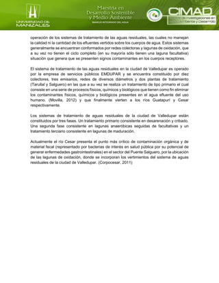 operación de los sistemas de tratamiento de las aguas residuales, las cuales no manejan
la calidad ni la cantidad de los efluentes vertidos sobre los cuerpos de agua. Estos sistemas
generalmente se encuentran conformados por redes colectoras y lagunas de oxidación, que
a su vez no tienen el ciclo completo (en su mayoría sólo tienen una laguna facultativa)
situación que genera que se presenten signos contaminantes en los cuerpos receptores.
El sistema de tratamiento de las aguas residuales en la ciudad de Valledupar es operado
por la empresa de servicios públicos EMDUPAR y se encuentra constituido por diez
colectores, tres emisarios, redes de diversos diámetros y dos plantas de tratamiento
(Tarullal y Salguero) en las que a su vez se realiza un tratamiento de tipo primario el cual
consiste en una serie de procesos físicos, químicos y biológicos que tienen como fin eliminar
los contaminantes físicos, químicos y biológicos presentes en el agua efluente del uso
humano. (Movilla, 2012) y que finalmente vierten a los ríos Guatapurí y Cesar
respectivamente.
Los sistemas de tratamiento de aguas residuales de la ciudad de Valledupar están
constituidos por tres fases. Un tratamiento primario consistente en desarenación y cribado.
Una segunda fase consistente en lagunas anaeróbicas seguidas de facultativas y un
tratamiento terciario consistente en lagunas de maduración.
Actualmente el río Cesar presenta el punto más crítico de contaminación orgánica y de
material fecal (representado por bacterias de interés en salud pública por su potencial de
generar enfermedades gastrointestinales) en el sector del Puente Salguero, por la ubicación
de las lagunas de oxidación, donde se incorporan los vertimientos del sistema de aguas
residuales de la ciudad de Valledupar. (Corpocesar, 2011)
 