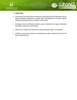 3. OBJETIVOS
 Caracterizar los tratamientos de depuración adecuados para los diferentes tipos de
aguas residuales generados en nuestro país, considerando la normativa vigente
integrando aspectos técnicos, sociales y económicos.
 Investigar sobre los diferentes sistemas para el tratamiento de aguas residuales
industriales, agrícolas y residenciales
 Reconocer el impacto que generan las aguas residuales según su naturaleza.
 Identifica y propone los sistemas de tratamiento que deben utilizarse en función del
tipo de contaminación.
 
