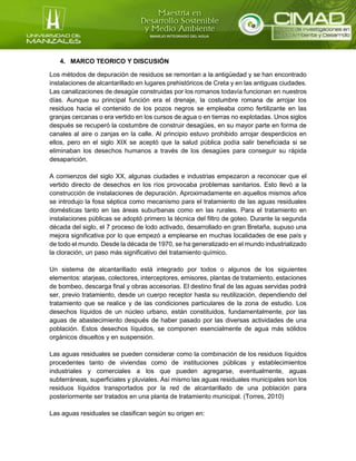 4. MARCO TEORICO Y DISCUSIÓN
Los métodos de depuración de residuos se remontan a la antigüedad y se han encontrado
instalaciones de alcantarillado en lugares prehistóricos de Creta y en las antiguas ciudades.
Las canalizaciones de desagüe construidas por los romanos todavía funcionan en nuestros
días. Aunque su principal función era el drenaje, la costumbre romana de arrojar los
residuos hacia el contenido de los pozos negros se empleaba como fertilizante en las
granjas cercanas o era vertido en los cursos de agua o en tierras no explotadas. Unos siglos
después se recuperó la costumbre de construir desagües, en su mayor parte en forma de
canales al aire o zanjas en la calle. Al principio estuvo prohibido arrojar desperdicios en
ellos, pero en el siglo XIX se aceptó que la salud pública podía salir beneficiada si se
eliminaban los desechos humanos a través de los desagües para conseguir su rápida
desaparición.
A comienzos del siglo XX, algunas ciudades e industrias empezaron a reconocer que el
vertido directo de desechos en los ríos provocaba problemas sanitarios. Esto llevó a la
construcción de instalaciones de depuración. Aproximadamente en aquellos mismos años
se introdujo la fosa séptica como mecanismo para el tratamiento de las aguas residuales
domésticas tanto en las áreas suburbanas como en las rurales. Para el tratamiento en
instalaciones públicas se adoptó primero la técnica del filtro de goteo. Durante la segunda
década del siglo, el 7 proceso de lodo activado, desarrollado en gran Bretaña, supuso una
mejora significativa por lo que empezó a emplearse en muchas localidades de ese país y
de todo el mundo. Desde la década de 1970, se ha generalizado en el mundo industrializado
la cloración, un paso más significativo del tratamiento químico.
Un sistema de alcantarillado está integrado por todos o algunos de los siguientes
elementos: atarjeas, colectores, interceptores, emisores, plantas de tratamiento, estaciones
de bombeo, descarga final y obras accesorias. El destino final de las aguas servidas podrá
ser, previo tratamiento, desde un cuerpo receptor hasta su reutilización, dependiendo del
tratamiento que se realice y de las condiciones particulares de la zona de estudio. Los
desechos líquidos de un núcleo urbano, están constituidos, fundamentalmente, por las
aguas de abastecimiento después de haber pasado por las diversas actividades de una
población. Estos desechos líquidos, se componen esencialmente de agua más sólidos
orgánicos disueltos y en suspensión.
Las aguas residuales se pueden considerar como la combinación de los residuos líquidos
procedentes tanto de viviendas como de instituciones públicas y establecimientos
industriales y comerciales a los que pueden agregarse, eventualmente, aguas
subterráneas, superficiales y pluviales. Así mismo las aguas residuales municipales son los
residuos líquidos transportados por la red de alcantarillado de una población para
posteriormente ser tratados en una planta de tratamiento municipal. (Torres, 2010)
Las aguas residuales se clasifican según su origen en:
 