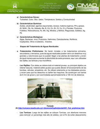 a) Características físicas:
Turbiedad, Color, Olor, Sabor, Temperatura, Solidos y Conductividad
b) Características Químicas
Acidez, alcalinidad, agentes espumantes, dureza, materia orgánica, PH y grasas.
AI, NH4+, Sb, As, Asbesto, Ba, B, Cd, Cn, Zn, Cl, Cu, Cr y Fenoles. Fluoruros,
Fosfatos, Hidrocarburos, Fe, Mn, Hg, Nitratos, y Nitritos. Plaguicidas, Sulfatos, Ag,
Pb
c) Características Biológicas:
Algas, Bacterias, virus, Protozoos, Helmintos, Cianobacterias, Rotíferos,
Copépodos, Otros crustáceos, Insectos.
- Etapas del Tratamiento de Aguas Residuales
a. Tratamientos Preliminares: Se hacen iniciales a los tratamientos primarios,
secundarios, o terciarios, pues las aguas residuales pueden venir con desechos muy
grandes y voluminosos que no pueden llegar a las plantas de tratamiento y sirven
de igual manera para aumentar la efectividad de estos procesos, aquí son utilizadas
las rejillas, los tamices y los microfiltros.
- Las Rejillas: Con éstas se retiene todo el material grueso, su principal objetivo es
retener basuras, material sólido grueso que pueda afectar el funcionamiento de las
bombas, válvulas, aireadores, etc. Se utilizan solamente en los desbastes previos,
y sirven para que los desechos no dañen las maquinas. Se construyen con barras
de 6 mm de grosor y son acomodadas aproximadamente a 100 mm de distancia.
Tomada
de http://vulcano.lasalle.edu.co/~docencia/IngAmbiental/AR_Trat_preliminar.htm
- Los Tamices: Luego de las rejillas se colocan Tamices, con aberturas menores
para remover un porcentaje más alto de sólidos, con el fin de evitar atascamiento
 