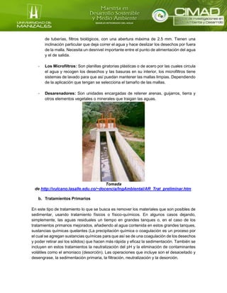 de tuberías, filtros biológicos, con una abertura máxima de 2.5 mm. Tienen una
inclinación particular que deja correr el agua y hace deslizar los desechos por fuera
de la malla. Necesita un desnivel importante entre el punto de alimentación del agua
y el de salida.
- Los Microfiltros: Son planillas giratorias plásticas o de acero por las cuales circula
el agua y recogen los desechos y las basuras en su interior, los microfiltros tiene
sistemas de lavado para que así puedan mantener las mallas limpias. Dependiendo
de la aplicación que tengan se selecciona el tamaño de las mallas.
- Desarenadores: Son unidades encargadas de retener arenas, guijarros, tierra y
otros elementos vegetales o minerales que traigan las aguas.
Tomada
de http://vulcano.lasalle.edu.co/~docencia/IngAmbiental/AR_Trat_preliminar.htm
b. Tratamientos Primarios
En este tipo de tratamiento lo que se busca es remover los materiales que son posibles de
sedimentar, usando tratamiento físicos o físico-químicos. En algunos casos dejando,
simplemente, las aguas residuales un tiempo en grandes tanques o, en el caso de los
tratamientos primarios mejorados, añadiendo al agua contenida en estos grandes tanques,
sustancias químicas quelantes (La precipitación química o coagulación es un proceso por
el cual se agregan sustancias químicas para que así se de una coagulación de los desechos
y poder retirar así los sólidos) que hacen más rápida y eficaz la sedimentación. También se
incluyen en estos tratamientos la neutralización del pH y la eliminación de contaminantes
volátiles como el amoniaco (desorción). Las operaciones que incluye son el desaceitado y
desengrase, la sedimentación primaria, la filtración, neutralización y la desorción.
 