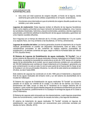  Una zona con total ausencia de oxígeno disuelto, al fondo de la laguna, donde
sedimenta gran parte de los sólidos suspendidos en el líquido: anaerobiosis.
 Una tercera zona intermedia en que el contenido de oxígeno disuelto puede ser muy
variable y aun estar ausente.
Lagunas de maduración: Estas lagunas reciben el efluente de las lagunas facultativas
tienen como objetivo primordial una mayor remoción de bacterias patógenas, virus, huevos
de nemátodos intestinales, helmintos y áscaris lumbricoides, parásitos y demás organismos
perjudiciales, permitiendo satisfacer la desinfección de las aguas residuales y garantizar así
unos mejores caudales efluentes.
Son 4 lagunas con un tiempo de retención de 5 a 10 días, profundidad de 1.5 y en cuanto
a su aspecto físico, son muy similares a las facultativas, en forma y dimensiones.
Lagunas de secados de lodos: Los barros generados durante el tratamiento de un líquido
residual, generalmente no pueden ser dispuestos directamente. Esto se debe a dos
características principales: el alto contenido de materia orgánica (susceptible de
putrefacción) y el elevado contenido de agua, según el RAS la humedad debe ser inferior
al 70% (líquidos libres).
El Sistema de Lagunas de Estabilización de aguas residuales “El Tarullal”, fue el
primer sistema de depuración de aguas residuales urbanas implantada en la Región Caribe
Colombiana, se planteó la necesidad de construirla en el año de 1978, tiempo en el cual las
aguas de las alcantarillas de la ciudad, que en aquel entonces contaba con una población
de 100.000 habitantes eran vertidas sin ningún tratamiento al río Guatapurí, generando una
gran contaminación no solo en este río sino en gran parte de la Cuenca del río Cesar al ser
el Guatapurí uno de sus principales tributarios. La vida útil de este sistema se estableció en
25 años, es decir hasta 2009.
Este sistema de Lagunas fue construido en el año 1984 para el tratamiento y disposición
final de las aguas residuales del emisario norte y sur del sistema de alcantarillado de la
Ciudad de Valledupar.
El Sistema de Lagunas de Estabilización de aguas residuales “El Tarullal” se encuentra
ubicado en el sector sur oriental de la ciudad, a la altura de los barrios Los Cocos y
Amaneceres del Valle, ocupa un área de 47 hectáreas en la margen derecha del río
Guatapurí, quien recibe las aguas tratadas después de someterse al tratamiento por las dos
(2) lagunas facultativas, posteriormente el río Guatapurí le entrega las aguas al río Cesar a
unos 5 Kilómetros.
El Sistema de Lagunas está compuesto por dos desarenadores, cuatro lagunas anaerobias
(fuera de funcionamiento), cuatro lechos de secado de lodos y dos lagunas facultativas.
El sistema de tratamiento de aguas residuales “El Tarullal” consiste en lagunas de
estabilización, que están constituidas por excavaciones poco profundas cercadas por
taludes de tierra. (Movilla, 2012).
 