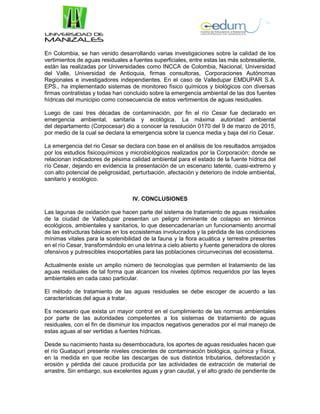 En Colombia, se han venido desarrollando varias investigaciones sobre la calidad de los
vertimientos de aguas residuales a fuentes superficiales, entre estas las más sobresaliente,
están las realizadas por Universidades como INCCA de Colombia, Nacional, Universidad
del Valle, Universidad de Antioquia, firmas consultoras, Corporaciones Autónomas
Regionales e investigadores independientes. En el caso de Valledupar EMDUPAR S.A.
EPS., ha implementado sistemas de monitoreo físico químicos y biológicos con diversas
firmas contratistas y todas han concluido sobre la emergencia ambiental de las dos fuentes
hídricas del municipio como consecuencia de estos vertimientos de aguas residuales.
Luego de casi tres décadas de contaminación, por fin el río Cesar fue declarado en
emergencia ambiental, sanitaria y ecológica. La máxima autoridad ambiental
del departamento (Corpocesar) dio a conocer la resolución 0170 del 9 de marzo de 2015,
por medio de la cual se declara la emergencia sobre la cuenca media y baja del río Cesar.
La emergencia del rio Cesar se declara con base en el análisis de los resultados arrojados
por los estudios fisicoquímicos y microbiológicos realizados por la Corporación; donde se
relacionan indicadores de pésima calidad ambiental para el estado de la fuente hídrica del
río Cesar, dejando en evidencia la presentación de un escenario latente, cuasi-extremo y
con alto potencial de peligrosidad, perturbación, afectación y deterioro de índole ambiental,
sanitario y ecológico.
IV. CONCLUSIONES
Las lagunas de oxidación que hacen parte del sistema de tratamiento de aguas residuales
de la ciudad de Valledupar presentan un peligro inminente de colapso en términos
ecológicos, ambientales y sanitarios, lo que desencadenarían un funcionamiento anormal
de las estructuras básicas en los ecosistemas involucrados y la pérdida de las condiciones
mínimas vitales para la sostenibilidad de la fauna y la flora acuática y terrestre presentes
en el río Cesar, transformándolo en una letrina a cielo abierto y fuente generadora de olores
ofensivos y putrescibles insoportables para las poblaciones circunvecinas del ecosistema.
Actualmente existe un amplio número de tecnologías que permiten el tratamiento de las
aguas residuales de tal forma que alcancen los niveles óptimos requeridos por las leyes
ambientales en cada caso particular.
El método de tratamiento de las aguas residuales se debe escoger de acuerdo a las
características del agua a tratar.
Es necesario que exista un mayor control en el cumplimiento de las normas ambientales
por parte de las autoridades competentes a los sistemas de tratamiento de aguas
residuales, con el fin de disminuir los impactos negativos generados por el mal manejo de
estas aguas al ser vertidas a fuentes hídricas.
Desde su nacimiento hasta su desembocadura, los aportes de aguas residuales hacen que
el río Guatapurí presente niveles crecientes de contaminación biológica, química y física,
en la medida en que recibe las descargas de sus distintos tributarios, deforestación y
erosión y pérdida del cauce producida por las actividades de extracción de material de
arrastre. Sin embargo, sus excelentes aguas y gran caudal, y el alto grado de pendiente de
 