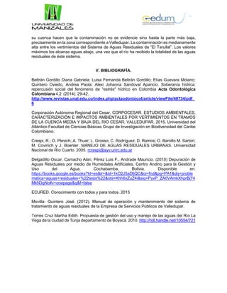 su cuenca hacen que la contaminación no se evidencie sino hasta la parte más baja,
precisamente en la zona correspondiente a Valledupar. La contaminación es medianamente
alta entre los vertimientos del Sistema de Aguas Residuales de “El Tarullal”. Los valores
máximos los alcanza aguas abajo, una vez que el río ha recibido la totalidad de las aguas
residuales de éste sistema.
V. BIBLIOGRAFÍA.
Beltrán Gordillo Diana Gabriela; Luisa Fernanda Beltrán Gordillo; Elías Guevara Molano;
Quintero Oviedo, Andrea Paola; Alexi Johanna Sandoval Aparicio. Soberanía hídrica:
repercusión social del fenómeno de "estrés" hídrico en Colombia Acta Odontológica
Colombiana 4.2 (2014): 29-42.
http://www.revistas.unal.edu.co/index.php/actaodontocol/article/viewFile/48734/pdf_
6
Corporación Autónoma Regional del Cesar, CORPOCESAR. ESTUDIOS AMBIENTALES,
CARACTERIZACIÓN E IMPACTOS AMBIENTALES POR VERTIMIENTOS EN TRAMOS
DE LA CUENCA MEDIA Y BAJA DEL RIO CESAR, VALLEDUPAR. 2015. Universidad del
Atlántico Facultad de Ciencias Básicas Grupo de Investigación en Biodiversidad del Caribe
Colombiano.
Crespi, R.; O. Plevich; A. Thuar; L. Grosso; C. Rodríguez; D. Ramos; O. Barotto M. Sartori;
M. Covinich y J. Boehler. MANEJO DE AGUAS RESIDUALES URBANAS. Universidad
Nacional de Río Cuarto. 2005. rcrespi@ayv.unrc.edu.ar
Delgadillo Oscar, Camacho Alan, Pérez Luis F., Andrade Mauricio. (2010) Depuración de
Aguas Residuales por medio de Humedales Artificiales. Centro Andino para la Gestión y
Uso del Agua. Cochabamba, Bolivia. Disponible en:
https://books.google.es/books?hl=es&lr=&id=1kO2J5aDljQC&oi=fnd&pg=PA1&dq=proble
matica+aguas+residuales+%22tesis%22&ots=Khh6xZuZ4i&sig=PyvP_ZA0VAmkXhprBj74
MkN3gNc#v=onepage&q&f=false
ECURED. Conocimiento con todos y para todos. 2015
Movilla- Quintero José. (2012). Manual de operación y mantenimiento del sistema de
tratamiento de aguas residuales de la Empresa de Servicios Públicos de Valledupar.
Torres Cruz Martha Edith. Propuesta de gestión del uso y manejo de las aguas del Río La
Vega de la ciudad de Tunja departamento de Boyacá. 2010. http://hdl.handle.net/10554/721
 