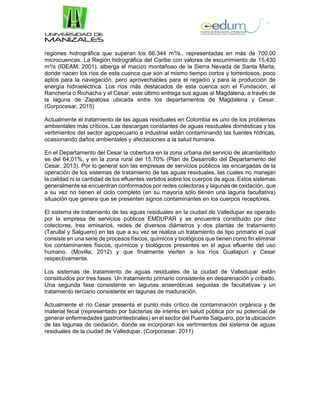 regiones hidrográfica que superan los 66.344 m³/s., representadas en más de 700.00
microcuencas. La Región hidrográfica del Caribe con valores de escurrimiento de 15.430
m³/s (IDEAM, 2001), alberga el macizo montañoso de la Sierra Nevada de Santa Marta,
donde nacen los ríos de esta cuenca que son al mismo tiempo cortos y torrentosos, poco
aptos para la navegación, pero aprovechables para el regadío y para la producción de
energía hidroeléctrica. Los ríos más destacados de esta cuenca son el Fundación, el
Ranchería o Riohacha y el Cesar, este último entrega sus aguas al Magdalena, a través de
la laguna de Zapatosa ubicada entre los departamentos de Magdalena y Cesar.
(Corpocesar, 2015)
Actualmente el tratamiento de las aguas residuales en Colombia es uno de los problemas
ambientales más críticos. Las descargas constantes de aguas residuales domésticas y los
vertimientos del sector agropecuario e industrial están contaminando las fuentes hídricas,
ocasionando daños ambientales y afectaciones a la salud humana.
En el Departamento del Cesar la cobertura en la zona urbana del servicio de alcantarillado
es del 64,01%, y en la zona rural del 15.70% (Plan de Desarrollo del Departamento del
Cesar, 2013). Por lo general son las empresas de servicios públicos las encargadas de la
operación de los sistemas de tratamiento de las aguas residuales, las cuales no manejan
la calidad ni la cantidad de los efluentes vertidos sobre los cuerpos de agua. Estos sistemas
generalmente se encuentran conformados por redes colectoras y lagunas de oxidación, que
a su vez no tienen el ciclo completo (en su mayoría sólo tienen una laguna facultativa)
situación que genera que se presenten signos contaminantes en los cuerpos receptores.
El sistema de tratamiento de las aguas residuales en la ciudad de Valledupar es operado
por la empresa de servicios públicos EMDUPAR y se encuentra constituido por diez
colectores, tres emisarios, redes de diversos diámetros y dos plantas de tratamiento
(Tarullal y Salguero) en las que a su vez se realiza un tratamiento de tipo primario el cual
consiste en una serie de procesos físicos, químicos y biológicos que tienen como fin eliminar
los contaminantes físicos, químicos y biológicos presentes en el agua efluente del uso
humano. (Movilla, 2012) y que finalmente vierten a los ríos Guatapurí y Cesar
respectivamente.
Los sistemas de tratamiento de aguas residuales de la ciudad de Valledupar están
constituidos por tres fases. Un tratamiento primario consistente en desarenación y cribado.
Una segunda fase consistente en lagunas anaeróbicas seguidas de facultativas y un
tratamiento terciario consistente en lagunas de maduración.
Actualmente el río Cesar presenta el punto más crítico de contaminación orgánica y de
material fecal (representado por bacterias de interés en salud pública por su potencial de
generar enfermedades gastrointestinales) en el sector del Puente Salguero, por la ubicación
de las lagunas de oxidación, donde se incorporan los vertimientos del sistema de aguas
residuales de la ciudad de Valledupar. (Corpocesar, 2011)
 