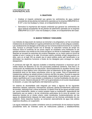 II. OBJETIVOS
 Analizar el impacto ambiental que genera los vertimientos de agua residual
procedentes de las plantas de tratamiento operadas por la empresa EMDUPAR S.A.
E.S.P. a los ríos Guatapurí y Cesar, en el departamento del Cesar.
 Demostrar la importancia del impacto ambiental que generan los vertimientos de
agua residual procedentes de las plantas de tratamiento operadas por la empresa
EMDUPAR S.A. E.S.P. a los ríos Guatapurí y Cesar, en el departamento del Cesar.
III. MARCO TEÓRICO Y DISCUSIÓN
Los métodos de depuración de residuos se remontan a la antigüedad y se han encontrado
instalaciones de alcantarillado en lugares prehistóricos de Creta y en las antiguas ciudades.
Las canalizaciones de desagüe construidas por los romanos todavía funcionan en nuestros
días. Aunque su principal función era el drenaje, la costumbre romana de arrojar los
residuos hacia el contenido de los pozos negros se empleaba como fertilizante en las
granjas cercanas o era vertido en los cursos de agua o en tierras no explotadas. Unos siglos
después se recuperó la costumbre de construir desagües, en su mayor parte en forma de
canales al aire o zanjas en la calle. Al principio estuvo prohibido arrojar desperdicios en
ellos, pero en el siglo XIX se aceptó que la salud pública podía salir beneficiada si se
eliminaban los desechos humanos a través de los desagües para conseguir su rápida
desaparición.
A comienzos del siglo XX, algunas ciudades e industrias empezaron a reconocer que el
vertido directo de desechos en los ríos provocaba problemas sanitarios. Esto llevó a la
construcción de instalaciones de depuración. Aproximadamente en aquellos mismos años
se introdujo la fosa séptica como mecanismo para el tratamiento de las aguas residuales
domésticas tanto en las áreas suburbanas como en las rurales. Para el tratamiento en
instalaciones públicas se adoptó primero la técnica del filtro de goteo. Durante la segunda
década del siglo, el 7 proceso de lodo activado, desarrollado en gran Bretaña, supuso una
mejora significativa por lo que empezó a emplearse en muchas localidades de ese país y
de todo el mundo. Desde la década de 1970, se ha generalizado en el mundo industrializado
la cloración, un paso más significativo del tratamiento químico.
Un sistema de alcantarillado está integrado por todos o algunos de los siguientes
elementos: atarjeas, colectores, interceptores, emisores, plantas de tratamiento, estaciones
de bombeo, descarga final y obras accesorias. El destino final de las aguas servidas podrá
ser, previo tratamiento, desde un cuerpo receptor hasta su reutilización, dependiendo del
tratamiento que se realice y de las condiciones particulares de la zona de estudio. Los
desechos líquidos de un núcleo urbano, están constituidos, fundamentalmente, por las
aguas de abastecimiento después de haber pasado por las diversas actividades de una
población. Estos desechos líquidos, se componen esencialmente de agua más sólidos
orgánicos disueltos y en suspensión.
Las aguas residuales se pueden considerar como la combinación de los residuos líquidos
procedentes tanto de viviendas como de instituciones públicas y establecimientos
 