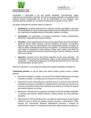 industriales y comerciales a los que pueden agregarse, eventualmente, aguas
subterráneas, superficiales y pluviales. Así mismo las aguas residuales municipales son los
residuos líquidos transportados por la red de alcantarillado de una población para
posteriormente ser tratados en una planta de tratamiento municipal. (Torres, 2010)
Las aguas residuales se clasifican según su origen en:
 Domésticas: consisten básicamente en residuos humanos que llegan a las redes
de alcantarillado por medio de descargas hidráulicas de las edificaciones, así mismo
son originadas en establecimientos comerciales, públicos y similares.
 Industriales: son generados en procesos industriales. Poseen características
específicas, dependiendo del tipo de industria.
 Pluviales: son las originadas por el escurrimiento superficial de las lluvias que fluyen
desde los techos, calles, jardines y demás superficies del terreno. Los primeros
flujos de agua lluvia son generalmente muy contaminados debido al arrastre de
basura y demás materiales acumulados en la superficie. La naturaleza de esta agua
varía según su procedencia: zonas urbanas, rurales, semi rurales y aún dentro de
estas zonas se presentan enormes variaciones según el tipo de actividad o uso del
suelo que se tenga.
 Agrícolas: provienen de la escorrentía superficial de las zonas agrícolas. Se
caracterizan por la presencia de pesticidas, sales y un alto contenido de sólidos en
suspensión. La descarga de esta agua es recibida directamente por los ríos o por
los alcantarillados. (Ecured, 2015)
Tipos de Tratamiento: Los procesos de tratamiento de aguas residuales se dividen en:
Tratamiento primario: el cual se utiliza para reducir aceites, grasas, arenas y sólidos
gruesos.
 Remoción de sólidos o Cribado: La remoción de los sólidos habitualmente se realiza
mediante el cribado. Los sólidos que se remueven son de gran tamaño.
 Remoción de arena: Esta etapa por lo general incluye un canal de arena donde la
velocidad de las aguas residuales es cuidadosamente controlada para permitir que
la arena y las piedras de ésta tomen partículas, pero todavía se mantiene la mayoría
del material orgánico con el flujo.
 Maceración: El líquido libre de abrasivos es pasado a través de pantallas arregladas
o rotatorias para eliminar material flotante y materia grande, así como partículas
pequeñas
 Sedimentación: Muchas plantas tienen una etapa de sedimentación donde el agua
residual se pasa a través de grandes tanques circulares o rectangulares. Estos
tanques son comúnmente llamados clarificadores primarios o tanques de
sedimentación primarios. El propósito principal de la etapa primaria es producir un
 