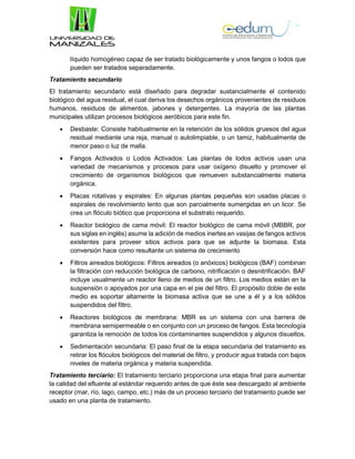 líquido homogéneo capaz de ser tratado biológicamente y unos fangos o lodos que
pueden ser tratados separadamente.
Tratamiento secundario
El tratamiento secundario está diseñado para degradar sustancialmente el contenido
biológico del agua residual, el cual deriva los desechos orgánicos provenientes de residuos
humanos, residuos de alimentos, jabones y detergentes. La mayoría de las plantas
municipales utilizan procesos biológicos aeróbicos para este fin.
 Desbaste: Consiste habitualmente en la retención de los sólidos gruesos del agua
residual mediante una reja, manual o autolimpiable, o un tamiz, habitualmente de
menor paso o luz de malla.
 Fangos Activados o Lodos Activados: Las plantas de lodos activos usan una
variedad de mecanismos y procesos para usar oxígeno disuelto y promover el
crecimiento de organismos biológicos que remueven substancialmente materia
orgánica.
 Placas rotativas y espirales: En algunas plantas pequeñas son usadas placas o
espirales de revolvimiento lento que son parcialmente sumergidas en un licor. Se
crea un flóculo biótico que proporciona el substrato requerido.
 Reactor biológico de cama móvil: El reactor biológico de cama móvil (MBBR, por
sus siglas en inglés) asume la adición de medios inertes en vasijas de fangos activos
existentes para proveer sitios activos para que se adjunte la biomasa. Esta
conversión hace como resultante un sistema de crecimiento
 Filtros aireados biológicos: Filtros aireados (o anóxicos) biológicos (BAF) combinan
la filtración con reducción biológica de carbono, nitrificación o desnitrificación. BAF
incluye usualmente un reactor lleno de medios de un filtro. Los medios están en la
suspensión o apoyados por una capa en el pie del filtro. El propósito doble de este
medio es soportar altamente la biomasa activa que se une a él y a los sólidos
suspendidos del filtro.
 Reactores biológicos de membrana: MBR es un sistema con una barrera de
membrana semipermeable o en conjunto con un proceso de fangos. Esta tecnología
garantiza la remoción de todos los contaminantes suspendidos y algunos disueltos.
 Sedimentación secundaria: El paso final de la etapa secundaria del tratamiento es
retirar los flóculos biológicos del material de filtro, y producir agua tratada con bajos
niveles de materia orgánica y materia suspendida.
Tratamiento terciario: El tratamiento terciario proporciona una etapa final para aumentar
la calidad del efluente al estándar requerido antes de que éste sea descargado al ambiente
receptor (mar, río, lago, campo, etc.) más de un proceso terciario del tratamiento puede ser
usado en una planta de tratamiento.
 