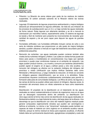  Filtración: La filtración de arena retiene gran parte de los residuos de materia
suspendida. El carbón activado sobrante de la filtración retiene las toxinas
residuales.
 Lagunaje: El tratamiento de lagunas proporciona sedimentación y mejora biológica
adicional por almacenamiento en lagunas artificiales. Se trata de una imitación de
los procesos de autodepuración que un río o un lago somete las aguas residuales
de forma natural. Estas lagunas son altamente aerobias y se da a menudo la
colonización por macrofitos nativos, especialmente cañas. El sistema de lagunaje
es barato y fácil de mantener pero presenta los inconvenientes de necesitar gran
cantidad de espacio y de ser poco capaz para depurar las aguas de grandes
núcleos.
 Humedales artificiales: Los humedales artificiales incluyen camas de caña o una
serie de métodos similares que proporcionan un alto grado de mejora biológica
aerobia y pueden utilizarse a menudo en lugar del tratamiento secundario para las
poblaciones pequeñas.
 Remoción de nutrientes: Las aguas residuales pueden contener también altos
niveles de los nutrientes nitrógeno y fósforo. Las cuales en ciertas formas puede ser
tóxico para peces e invertebrados en concentraciones muy bajas (por ejemplo
amoníaco) o puede crear condiciones insanas en el ambiente de recepción. Las
algas pueden producir toxinas, y su muerte y consumo por bacterias (decaimiento)
pueden agotar el oxígeno en el agua y asfixiar peces y otra vida acuática. La
remoción del nitrógeno se efectúa con la oxidación biológica del nitrógeno del
amoníaco a nitrato (nitrificación que implica nitrificar bacterias tales como
Nitrobacter y Nitrosomonus), y luego mediante la reducción, el nitrato se convierte
en nitrógeno gaseoso (desnitrificación), que se envía a la atmósfera. Estas
conversiones requieren condiciones cuidadosamente controladas para permitir la
formación adecuada de comunidades biológicas. Los filtros de arena, las lagunas y
las camas de lámina se pueden utilizar para reducir el nitrógeno. Algunas veces, la
conversión del amoniaco tóxico en nitrato solamente se hace como tratamiento
terciario.
Desinfección: El propósito de la desinfección en el tratamiento de las aguas
residuales es reducir substancialmente el número de organismos vivos en el agua
que se descargará nuevamente dentro del ambiente. La desinfección con
cloro sigue siendo la forma más común de desinfección de las aguas residuales en
Norteamérica debido a su bajo historial de costo y del largo plazo de la eficacia. Una
desventaja es que la desinfección con cloro del material orgánico residual puede
generar compuestos orgánicamente clorados que pueden ser carcinógenos o
dañinos al ambiente. La clorina o las "cloraminas" residuales puede también ser
capaces de tratar el material con cloro orgánico en el ambiente acuático natural.
Además, porque la clorina residual es tóxica para especies acuáticas, el efluente
tratado debe ser químicamente desclorinado, agregándose complejidad y costo del
 