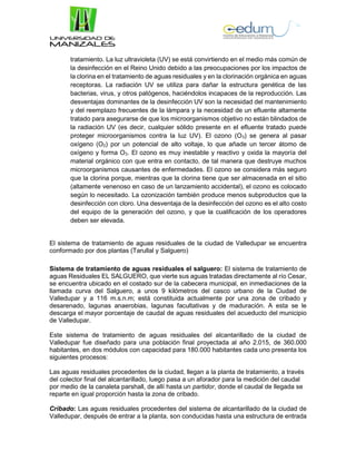 tratamiento. La luz ultravioleta (UV) se está convirtiendo en el medio más común de
la desinfección en el Reino Unido debido a las preocupaciones por los impactos de
la clorina en el tratamiento de aguas residuales y en la clorinación orgánica en aguas
receptoras. La radiación UV se utiliza para dañar la estructura genética de las
bacterias, virus, y otros patógenos, haciéndolos incapaces de la reproducción. Las
desventajas dominantes de la desinfección UV son la necesidad del mantenimiento
y del reemplazo frecuentes de la lámpara y la necesidad de un efluente altamente
tratado para asegurarse de que los microorganismos objetivo no están blindados de
la radiación UV (es decir, cualquier sólido presente en el efluente tratado puede
proteger microorganismos contra la luz UV). El ozono (O3) se genera al pasar
oxígeno (O2) por un potencial de alto voltaje, lo que añade un tercer átomo de
oxígeno y forma O3. El ozono es muy inestable y reactivo y oxida la mayoría del
material orgánico con que entra en contacto, de tal manera que destruye muchos
microorganismos causantes de enfermedades. El ozono se considera más seguro
que la clorina porque, mientras que la clorina tiene que ser almacenada en el sitio
(altamente venenoso en caso de un lanzamiento accidental), el ozono es colocado
según lo necesitado. La ozonización también produce menos subproductos que la
desinfección con cloro. Una desventaja de la desinfección del ozono es el alto costo
del equipo de la generación del ozono, y que la cualificación de los operadores
deben ser elevada.
El sistema de tratamiento de aguas residuales de la ciudad de Valledupar se encuentra
conformado por dos plantas (Tarullal y Salguero)
Sistema de tratamiento de aguas residuales el salguero: El sistema de tratamiento de
aguas Residuales EL SALGUERO, que vierte sus aguas tratadas directamente al río Cesar,
se encuentra ubicado en el costado sur de la cabecera municipal, en inmediaciones de la
llamada curva del Salguero, a unos 9 kilómetros del casco urbano de la Ciudad de
Valledupar y a 116 m.s.n.m; está constituida actualmente por una zona de cribado y
desarenado, lagunas anaerobias, lagunas facultativas y de maduración. A esta se le
descarga el mayor porcentaje de caudal de aguas residuales del acueducto del municipio
de Valledupar.
Este sistema de tratamiento de aguas residuales del alcantarillado de la ciudad de
Valledupar fue diseñado para una población final proyectada al año 2.015, de 360.000
habitantes, en dos módulos con capacidad para 180.000 habitantes cada uno presenta los
siguientes procesos:
Las aguas residuales procedentes de la ciudad, llegan a la planta de tratamiento, a través
del colector final del alcantarillado, luego pasa a un aforador para la medición del caudal
por medio de la canaleta parshall, de allí hasta un partidor, donde el caudal de llegada se
reparte en igual proporción hasta la zona de cribado.
Cribado: Las aguas residuales procedentes del sistema de alcantarillado de la ciudad de
Valledupar, después de entrar a la planta, son conducidas hasta una estructura de entrada
 
