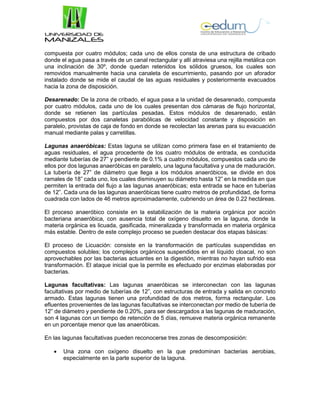 compuesta por cuatro módulos; cada uno de ellos consta de una estructura de cribado
donde el agua pasa a través de un canal rectangular y allí atraviesa una rejilla metálica con
una inclinación de 30º, donde quedan retenidos los sólidos gruesos, los cuales son
removidos manualmente hacia una canaleta de escurrimiento, pasando por un aforador
instalado donde se mide el caudal de las aguas residuales y posteriormente evacuados
hacia la zona de disposición.
Desarenado: De la zona de cribado, el agua pasa a la unidad de desarenado, compuesta
por cuatro módulos, cada uno de los cuales presentan dos cámaras de flujo horizontal,
donde se retienen las partículas pesadas. Estos módulos de desarenado, están
compuestos por dos canaletas parabólicas de velocidad constante y disposición en
paralelo, provistas de caja de fondo en donde se recolectan las arenas para su evacuación
manual mediante palas y carretillas.
Lagunas anaeróbicas: Estas laguna se utilizan como primera fase en el tratamiento de
aguas residuales, el agua procedente de los cuatro módulos de entrada, es conducida
mediante tuberías de 27” y pendiente de 0.1% a cuatro módulos, compuestos cada uno de
ellos por dos lagunas anaeróbicas en paralelo, una laguna facultativa y una de maduración.
La tubería de 27” de diámetro que llega a los módulos anaeróbicos, se divide en dos
ramales de 18” cada uno, los cuales disminuyen su diámetro hasta 12” en la medida en que
permiten la entrada del flujo a las lagunas anaeróbicas; esta entrada se hace en tuberías
de 12”. Cada una de las lagunas anaeróbicas tiene cuatro metros de profundidad, de forma
cuadrada con lados de 46 metros aproximadamente, cubriendo un área de 0.22 hectáreas.
El proceso anaeróbico consiste en la estabilización de la materia orgánica por acción
bacteriana anaeróbica, con ausencia total de oxígeno disuelto en la laguna, donde la
materia orgánica es licuada, gasificada, mineralizada y transformada en materia orgánica
más estable. Dentro de este complejo proceso se pueden destacar dos etapas básicas:
El proceso de Licuación: consiste en la transformación de partículas suspendidas en
compuestos solubles; los complejos orgánicos suspendidos en el líquido cloacal, no son
aprovechables por las bacterias actuantes en la digestión, mientras no hayan sufrido esa
transformación. El ataque inicial que la permite es efectuado por enzimas elaboradas por
bacterias.
Lagunas facultativas: Las lagunas anaeróbicas se interconectan con las lagunas
facultativas por medio de tuberías de 12”, con estructuras de entrada y salida en concreto
armado. Estas lagunas tienen una profundidad de dos metros, forma rectangular. Los
efluentes provenientes de las lagunas facultativas se interconectan por medio de tubería de
12” de diámetro y pendiente de 0.20%, para ser descargados a las lagunas de maduración,
son 4 lagunas con un tiempo de retención de 5 días, remueve materia orgánica remanente
en un porcentaje menor que las anaeróbicas.
En las lagunas facultativas pueden reconocerse tres zonas de descomposición:
 Una zona con oxígeno disuelto en la que predominan bacterias aerobias,
especialmente en la parte superior de la laguna.
 