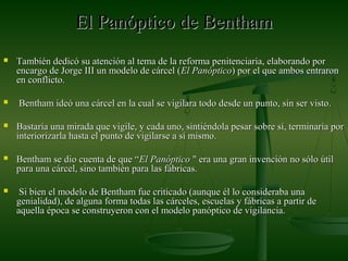 El Panóptico de BenthamEl Panóptico de Bentham
 También dedicó su atención al tema de la reforma penitenciaria, elaborando porTambién dedicó su atención al tema de la reforma penitenciaria, elaborando por
encargo de Jorge III un modelo de cárcel (encargo de Jorge III un modelo de cárcel (El PanópticoEl Panóptico) por el que ambos entraron) por el que ambos entraron
en conflicto.en conflicto.
 Bentham ideó una cárcel en la cual se vigilara todo desde un punto, sin ser visto.Bentham ideó una cárcel en la cual se vigilara todo desde un punto, sin ser visto.
 Bastaría una mirada que vigile, y cada uno, sintiéndola pesar sobre sí, terminaría porBastaría una mirada que vigile, y cada uno, sintiéndola pesar sobre sí, terminaría por
interiorizarla hasta el punto de vigilarse a sí mismo.interiorizarla hasta el punto de vigilarse a sí mismo.
 Bentham se dio cuenta de que “Bentham se dio cuenta de que “ElEl PanópticoPanóptico " era una gran invención no sólo útil" era una gran invención no sólo útil
para una cárcel, sino también para las fábricas.para una cárcel, sino también para las fábricas.
 Si bien el modelo de Bentham fue criticado (aunque él lo consideraba unaSi bien el modelo de Bentham fue criticado (aunque él lo consideraba una
genialidad), de alguna forma todas las cárceles, escuelas y fábricas a partir degenialidad), de alguna forma todas las cárceles, escuelas y fábricas a partir de
aquella época se construyeron con el modelo panóptico de vigilancia.aquella época se construyeron con el modelo panóptico de vigilancia.
 